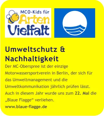 Umweltschutz & Nachhaltigkeit Der MC-Oberspree ist der einzige Motorwassersportverein in Berlin, der sich für das Umweltmanagement und die Umweltkommunikation jährlich prüfen lässt. Auch in diesem Jahr wurde uns zum 22. Mal die „Blaue Flagge“ verliehen. www.blaue-flagge.de