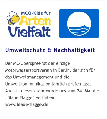 Umweltschutz & Nachhaltigkeit  Der MC-Oberspree ist der einzige Motorwassersportverein in Berlin, der sich für das Umweltmanagement und die Umweltkommunikation jährlich prüfen lässt. Auch in diesem Jahr wurde uns zum 24. Mal die „Blaue Flagge“ verliehen. www.blaue-flagge.de