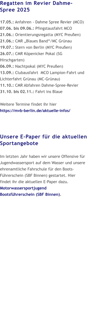 Regatten im Revier Dahme-Spree 2025  17.05.: Anfahren - Dahme Spree Revier (MCO) 07.06. bis 09.06.: Pfingstausfahrt MCO 21.06.: Orientierungsregatta (MYC Preußen) 21.06.: CMR „Blaues Band“/MC Grünau 19.07.: Stern von Berlin (MYC Preußen) 26.07.: CMR Köpenicker Pokal (SG Hirschgarten) 06.09.: Nachtpokal (MYC Preußen) 13.09.: Clubausfahrt  MCO Lampion-Fahrt und Lichterfahrt Grünau (MC-Grünau) 11.10.: CMR Abfahren Dahme-Spree-Revier  31.10. bis 02.11.: Fahrt ins Blaue  Weitere Termine findet ihr hier https://mvb-berlin.de/aktuelle-infos/    Unsere E-Paper für die aktuellen Sportangebote  Im letzten Jahr haben wir unsere Offensive für Jugendwassersport auf dem Wasser und unsere ehrenamtliche Fahrschule für den Boots-Führerschein (SBF Binnen) gestartet. Hier findet ihr die aktuellen E-Paper dazu.Motorwassersportjugend Bootsführerschein (SBF Binnen).