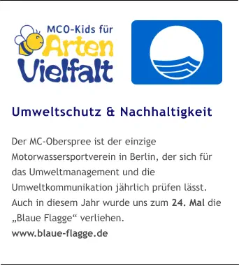 Umweltschutz & Nachhaltigkeit  Der MC-Oberspree ist der einzige Motorwassersportverein in Berlin, der sich für das Umweltmanagement und die Umweltkommunikation jährlich prüfen lässt. Auch in diesem Jahr wurde uns zum 24. Mal die „Blaue Flagge“ verliehen. www.blaue-flagge.de